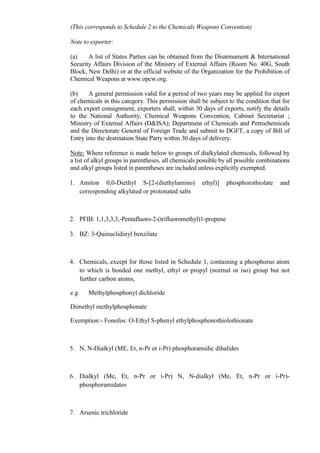 (This corresponds to Schedule 2 to the Chemicals Weapons Convention)

Note to exporter:

(a)    A list of States Parties can be obtained from the Disarmament & International
Security Affairs Division of the Ministry of External Affairs (Room No. 40G, South
Block, New Delhi) or at the official website of the Organization for the Prohibition of
Chemical Weapons at www.opcw.org.

(b)    A general permission valid for a period of two years may be applied for export
of chemicals in this category. This permission shall be subject to the condition that for
each export consignment, exporters shall, within 30 days of exports, notify the details
to the National Authority, Chemical Weapons Convention, Cabinet Secretariat ;
Ministry of External Affairs (D&ISA); Department of Chemicals and Petrochemicals
and the Directorate General of Foreign Trade and submit to DGFT, a copy of Bill of
Entry into the destination State Party within 30 days of delivery.

Note: Where reference is made below to groups of dialkylated chemicals, followed by
a list of alkyl groups in parentheses, all chemicals possible by all possible combinations
and alkyl groups listed in parentheses are included unless explicitly exempted.

1. Amiton 0,0-Diethyl S-[2-(diethylamino)             ethyl)]   phosphorothiolate     and
   corresponding alkylated or protonated salts



2. PFIB: 1,1,3,3,3,-Pentafluoro-2-(trifluoromethyl)1-propene

3. BZ: 3-Quinuclidinyl benzilate



4. Chemicals, except for those listed in Schedule 1, containing a phosphorus atom
   to which is bonded one methyl, ethyl or propyl (normal or iso) group but not
   further carbon atoms,

e.g.   Methylphosphonyl dichloride

Dimethyl methylphosphonate

Exemption:- Fonofos: O-Ethyl S-phenyl ethylphosphonothiolothionate



5. N, N-Dialkyl (ME, Et, n-Pr or i-Pr) phosphoramidic dihalides



6. Dialkyl (Me, Et, n-Pr or i-Pr) N, N-dialkyl (Me, Et, n-Pr or i-Pr)-
   phosphoramidates



7. Arsenic trichloride
 