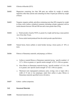 3A111   Chlorine trifluoride (ClF3)


3A112   Magnesium containing less than 200 parts per million by weight of metallic
        impurities other than calcium and containing less than 10 parts per million by weight
        of boron



3A113   Tungsten, tungsten carbide, and alloys containing more than 90% tungsten by weight
        in forms with a hollow cylindrical symmetry (including cylinder segments) with an
        inside diameter between 100 and 300 mm and a mass greater than 20 kg.



3A114   a. Nickel powder of purity 99.0% or greater by weight and having a mean particle
        size of less than 10 µm;

        b. Porous nickel metal produced from the nickel powder specified above



3A115   Natural boron, boron carbide or metal borides having a boron purity of 85% or
        more.



3A116   Fibrous or filamentary materials, and prepregs, as follows:



        a. Carbon or aramid fibrous or filamentary materials having „specific modulus‟ of
           12.7 x 106 m or greater; or „specific tensile strength‟ of 23.5 x 104 m or greater;

        b. Glass fibrous or filamentary materials having „specific modulus‟ of 3.18 x 106
           m or greater; and „specific tensile strength‟ of 7.62 x 104 m or greater;

        c. Thermoset resin impregnated continuous yarns, rovings, tows or tapes with a
           width of 15 mm or less (prepregs), made from carbon or glass fibrous or
           filamentary materials specified in (a) or (b) above.



3A117   Carbon - carbon composites.



3A2     Structural Materials



3A201   Structural materials such as:
 