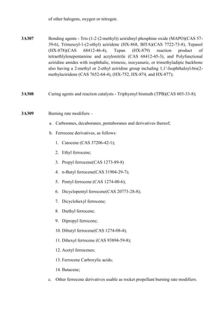 of other halogens, oxygen or nitrogen.



3A307   Bonding agents - Tris (1-2 (2-methyl)) aziridinyl phosphine oxide (MAPO)(CAS 57-
        39-6), Trimesoyl-1-(2-ethyl) aziridene (HX-868, BITA)(CAS 7722-73-8), Tepanol
        (HX-878)(CAS       68412-46-4),      Tepan     (HX-879)      reaction    product   of
        tetraethlylenepentamine and acrylonitrile (CAS 68412-45-3), and Polyfunctional
        aziridine amides with isophthalic, trimesic, isocyanuric, or trimethyladipic backbone
        also having a 2-methyl or 2-ethyl aziridine group including 1,1′-Isophthaloyl-bis(2-
        methylaziridene (CAS 7652-64-4), (HX-752, HX-874, and HX-877);



3A308   Curing agents and reaction catalysts - Triphyenyl bismuth (TPB)(CAS 603-33-8);



3A309   Burning rate modifiers –

        a. Carboranes, decaboranes, pentaboranes and derivatives thereof;

        b. Ferrocene derivatives, as follows:

           1. Catocene (CAS 37206-42-1);

           2. Ethyl ferrocene;

           3. Propyl ferrocene(CAS 1273-89-8)

           4. n-Butyl ferrocene(CAS 31904-29-7);

           5. Pentyl ferrocene (CAS 1274-00-6);

           6. Dicyclopentyl ferrocene(CAS 20773-28-8);

           7. Dicyclohexyl ferrocene;

           8. Diethyl ferrocene;

           9. Dipropyl ferrocene;

           10. Dibutyl ferrocene(CAS 1274-08-4);

           11. Dihexyl ferrocene (CAS 93894-59-8);

           12. Acetyl ferrocenes;

           13. Ferrocene Carboxylic acids;

           14. Butacene;

        c. Other ferrocene derivatives usable as rocket propellant burning rate modifiers.
 