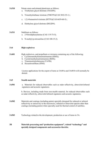 3A310   Nitrate esters and nitrated plasticisers as follows:
        a. Triethylene glycol dinitrate (TEGDN);

        b. Trimethylolethane trinitrate (TMETN)(CAS 3032-55-1) ;

        c. 1,2,4-butanetriol trinitrate (BTTN)(CAS 6659-60-5) ;

        d. Diethylene glycol dinitrate (DEGDN).



3A311   Stabilisers as follows:
        a. 2-Nitrodiphenylamine (CAS 119-75-5);

        b. N-methyl-p-nitroaniline (CAS 100-15-2).



3A4     High explosives


3A401   High explosives, and propellants or mixtures containing any of the following;
        a. Cycloteramethylenetetranitramine (HMX);
        b. Cyclotrimethylenetrinitramine (RDX);
        c. Triaminotrinitrobenzene (TATB);
        d. Hexanitrostilbene (HNS).


        License applications for the export of items at 3A401a and 3A401b will normally be
        denied.


3A5     Stealth materials

3A501   a. Materials for reduced observables such as radar reflectivity, ultraviolet/infrared
        signatures and acoustic signatures;

        b. Devices, including made from non-stealth material, for reduced observables such
        as radar reflectivity, ultraviolet/infrared signatures and acoustic signatures;


3A502   Materials and coatings (including paints) specially designed for reduced or tailored
        reflectivity or emissivity in the microwave, infrared or ultraviolet spectra other than
        coatings (including paints) when specially used for thermal control of satellites.



3A503   Technology related to the development, production or use of items in 3A.



3B      Materials processing and “production equipment”, related “technology” and
        specially designed components and accessories therefor.
 