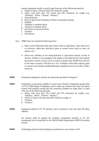 transfer equipment wholly or partly made from any of the following materials;
               a. Nickel or alloys with more than 40% nickel by weight
               b. Alloys with more than 25% nickel and 20% chromium by weight (e.g.
                   „Hastelloy‟, „Illium‟. „Inconel‟, „Incoloy‟)
               c. Fluoropolymers
               d. Glass or glass lined (including vitrified or enamelled coating)
               e. Graphite
               f. Tantalum or tantalum alloys
               g. Titanium or titanium alloys
               h. Zirconium or zirconium alloys
               i. Ceramics
               j. Ferrosilicon


        Note: 3D001 does not control the following items:

               a. Open vessels fabricated from glass sheets (such as aquariums, water tanks etc.);
                  or cookware, table-ware, decorative glass or ceramic items (such as vases, art
                  objects, etc.)

               b. Glass-ware (whether or not metal-jacketed) or glass-lined reaction vessels or
                  reactors, whether or not equipped with agitators, provided that the total internal
                  (geometric) volume of each vessel or reactor is greater than 20,000 litres (20 m3)
                  or less than or equal to 100 litres (0.1 m3). Examples of the latter capacity glass
                  or ceramic-ware include standard laboratory equipment such as test tubes, flasks,
                  retorts etc.



3D002          Incinerators designed to destroy any chemicals specified in Category 1.


3D003         Combustors or pyrolysers capable of a heat-zone („burner‟) temperature greater than
              1,273 K (1000 Degree Centigrade), and in which any surfaces that come into direct
              contact with material coming into the containing chamber are made from, or lined
              with, any of the following materials:
              a. Alloys with more than 25% nickel and 25% chromium by weight; (e.g.,
                  „Hatelloy‟, „Illium‟, „Inconel‟, „Incoloy‟)
              b. Nickel, or alloys with more than 40% nickel by weight; or
              c. Titanium;
              d. Ceramics.


3D004          Equipment related to P3, P4 facilities such as protective suits and class III safety
               cabinets.


               No licenses shall be granted for complete containment facilities at P3, P4,
               containment level as specified in the World Health Organization (WHO) bio-safety
               manual.


3D005         Technology related to the development, production or use of items in 3D
 