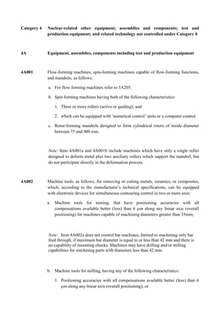 Category 4   Nuclear-related other equipment, assemblies and components; test and
             production equipment; and related technology not controlled under Category 0



4A           Equipment, assemblies, components including test and production equipment



4A001        Flow-forming machines, spin-forming machines capable of flow-forming functions,
             and mandrels, as follows:

             a. For flow forming machines refer to 5A205.

             b. Spin forming machines having both of the following characteristics:

                 1. Three or more rollers (active or guiding); and

                 2. which can be equipped with „numerical control‟ units or a computer control.

             c. Rotor-forming mandrels designed to form cylindrical rotors of inside diameter
                between 75 and 400 mm.



             Note: Item 4A001a and 4A001b include machines which have only a single roller
             designed to deform metal plus two auxiliary rollers which support the mandrel, but
             do not participate directly in the deformation process.



4A002        Machine tools, as follows, for removing or cutting metals, ceramics, or composites,
             which, according to the manufacturer‟s technical specifications, can be equipped
             with electronic devices for simultaneous contouring control in two or more axes:

             a. Machine tools for turning, that have positioning accuracies with all
                compensations available better (less) than 6 µm along any linear axis (overall
                positioning) for machines capable of machining diameters greater than 35mm;



             Note: Item 4A002a does not control bar machines, limited to machining only bar
             feed through, if maximum bar diameter is equal to or less than 42 mm and there is
             no capability of mounting chucks. Machines may have drilling and/or milling
             capabilities for machining parts with diameters less than 42 mm.



             b. Machine tools for milling, having any of the following characteristics:

                 1. Positioning accuracies with all compensations available better (less) than 6
                    µm along any linear axis (overall positioning); or
 