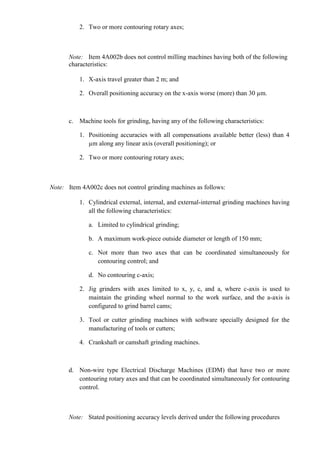 2. Two or more contouring rotary axes;



      Note: Item 4A002b does not control milling machines having both of the following
      characteristics:

          1. X-axis travel greater than 2 m; and

          2. Overall positioning accuracy on the x-axis worse (more) than 30 µm.



      c. Machine tools for grinding, having any of the following characteristics:

          1. Positioning accuracies with all compensations available better (less) than 4
             µm along any linear axis (overall positioning); or

          2. Two or more contouring rotary axes;



Note: Item 4A002c does not control grinding machines as follows:

          1. Cylindrical external, internal, and external-internal grinding machines having
             all the following characteristics:

              a. Limited to cylindrical grinding;

              b. A maximum work-piece outside diameter or length of 150 mm;

              c. Not more than two axes that can be coordinated simultaneously for
                 contouring control; and

              d. No contouring c-axis;

          2. Jig grinders with axes limited to x, y, c, and a, where c-axis is used to
             maintain the grinding wheel normal to the work surface, and the a-axis is
             configured to grind barrel cams;

          3. Tool or cutter grinding machines with software specially designed for the
             manufacturing of tools or cutters;

          4. Crankshaft or camshaft grinding machines.



      d. Non-wire type Electrical Discharge Machines (EDM) that have two or more
         contouring rotary axes and that can be coordinated simultaneously for contouring
         control.



      Note: Stated positioning accuracy levels derived under the following procedures
 