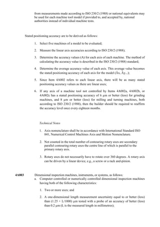 from measurements made according to ISO 230/2 (1988) or national equivalents may
               be used for each machine tool model if provided to, and accepted by, national
               authorities instead of individual machine tests.



        Stated positioning accuracy are to be derived as follows:

               1. Select five machines of a model to be evaluated;

               2. Measure the linear axis accuracies according to ISO 230/2 (1988);

               3. Determine the accuracy values (A) for each axis of each machine. The method of
                  calculating the accuracy value is described in the ISO 230/2 (1988) standard;

               4. Determine the average accuracy value of each axis. This average value becomes
                  the stated positioning accuracy of each axis for the model (Âx, Ây...);

               5. Since Item 4A002 refers to each linear axis, there will be as many stated
                  positioning accuracy values as there are linear axes;

               6. If any axis of a machine tool not controlled by Items 4A002a, 4A002b, or
                  4A002c has a stated positioning accuracy of 6 µm or better (less) for grinding
                  machines, and 8 µm or better (less) for milling and turning machines, both
                  according to ISO 230/2 (1988), then the builder should be required to reaffirm
                  the accuracy level once every eighteen months.



                   Technical Notes

                   1. Axis nomenclature shall be in accordance with International Standard ISO
                      841, Numerical Control Machines Axis and Motion Nomenclature.

                   2. Not counted in the total number of contouring rotary axes are secondary
                      parallel contouring rotary axes the centre line of which is parallel to the
                      primary rotary axis.

                   3. Rotary axes do not necessarily have to rotate over 360 degrees. A rotary axis
                      can be driven by a linear device, e.g., a screw or a rack and-pinion.



4A003          Dimensional inspection machines, instruments, or systems, as follows:
               a. Computer controlled or numerically controlled dimensional inspection machines
                  having both of the following characteristics:

                   1. Two or more axes; and

                   2. A one-dimensional length measurement uncertainty equal to or better (less)
                      than (1.25 + L/1000) µm tested with a probe of an accuracy of better (less)
                      than 0.2 µm (L is the measured length in millimetres);
 