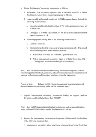 b. „Linear displacement‟ measuring instruments, as follows:

    1. Non-contact type measuring systems with a resolution equal to or better
       (less) than 0.2 µm within a measuring range up to 0.2 mm;

    2. Linear variable differential transformer (LVDT) systems having both of the
       following characteristics:

       a. Linearity equal to or better (less) than 0.1% within a measuring range up
          to 5 mm; and

       b. Drift equal to or better (less) than 0.1% per day at a standard ambient test
          room temperature ± 1 K;

    3. Measuring systems having both of the following characteristics:

       a. Contain a laser; and

       b. Maintain for at least 12 hours, over a temperature range of ± 1 K around
          a standard temperature and a standard pressure:

           1. A resolution over their full scale of 0.1 µm or better; and

           2. With a measurement uncertainty equal to or better (less) than (0.2 +
              L/2000) µm (L is the measured length in millimetres);



Note: Item 4A003b3 does not control measuring interferometer systems, without
closed or open loop feedback, containing a laser to measure slide movement errors of
machine tools, dimensional inspection machines, or similar equipment.



Technical Note:       In Item 4A003b „linear displacement‟ means the change of
distance between the measuring probe and the measured object.



c. Angular displacement measuring instruments having an angular position
   deviation equal to or better (less) than 0.00025°;



Note: Item 4A003c does not control optical instruments, such as autocollimators,
using collimated light to detect angular displacement of a mirror.



d. Systems for simultaneous linear-angular inspection of hemi-shells, having both
   of the following characteristics:

   1. Measurement uncertainty along any linear axis equal to or better (less) than
 