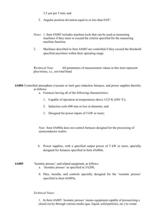 3.5 µm per 5 mm; and

                   2. Angular position deviation equal to or less than 0.02°.



              Notes: 1. Item 4A003 includes machine tools that can be used as measuring
                     machines if they meet or exceed the criteria specified for the measuring
                     machine function.

              2.      Machines described in Item 4A003 are controlled if they exceed the threshold
                      specified anywhere within their operating range.



              Technical Note:         All parameters of measurement values in this item represent
              plus/minus, i.e., not total band.



4A004 Controlled atmosphere (vacuum or inert gas) induction furnaces, and power supplies therefor,
             as follows:
                 a. Furnaces having all of the following characteristics:

                      1. Capable of operation at temperatures above 1123 K (850 °C);

                      2. Induction coils 600 mm or less in diameter; and

                      3. Designed for power inputs of 5 kW or more;



                   Note: Item 4A004a does not control furnaces designed for the processing of
                   semiconductor wafers.



                   b. Power supplies, with a specified output power of 5 kW or more, specially
                      designed for furnaces specified in Item 4A004a.



4A005         „Isostatic presses‟, and related equipment, as follows:
                  a. „Isostatic presses‟ as specified in 5A208;

                   b. Dies, moulds, and controls specially designed for the „isostatic presses‟
                      specified in Item 4A005a.



              Technical Notes:

                   1. In Item 4A005 ´Isostatic presses‟ means equipment capable of pressurizing a
                   closed cavity through various media (gas, liquid, solid particles, etc.) to create
 