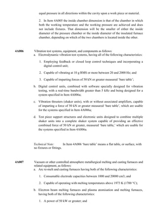 equal pressure in all directions within the cavity upon a work piece or material.

            2. In Item 4A005 the inside chamber dimension is that of the chamber in which
            both the working temperature and the working pressure are achieved and does
            not include fixtures. That dimension will be the smaller of either the inside
            diameter of the pressure chamber or the inside diameter of the insulated furnace
            chamber, depending on which of the two chambers is located inside the other.



4A006   Vibration test systems, equipment, and components as follows:
        a. Electrodynamic vibration test systems, having all of the following characteristics:

            1. Employing feedback or closed loop control techniques and incorporating a
               digital control unit;

            2. Capable of vibrating at 10 g RMS or more between 20 and 2000 Hz; and

            3. Capable of imparting forces of 50 kN or greater measured „bare table‟;

        b. Digital control units, combined with software specially designed for vibration
           testing, with a real-time bandwidth greater than 5 kHz and being designed for a
           system specified in Item 4A006a;

        c. Vibration thrusters (shaker units), with or without associated amplifiers, capable
           of imparting a force of 50 kN or greater measured „bare table‟, which are usable
           for the systems specified in Item 4A006a;

        d. Test piece support structures and electronic units designed to combine multiple
           shaker units into a complete shaker system capable of providing an effective
           combined force of 50 kN or greater, measured „bare table,‟ which are usable for
           the systems specified in Item 4A006a.



        Technical Note:          In Item 4A006 „bare table‟ means a flat table, or surface, with
        no fixtures or fittings.



4A007   Vacuum or other controlled atmosphere metallurgical melting and casting furnaces and
        related equipment, as follows:
        a. Arc re-melt and casting furnaces having both of the following characteristics:

            1. Consumable electrode capacities between 1000 and 20000 cm3; and

            2. Capable of operating with melting temperatures above 1973 K (1700 °C);

        b. Electron beam melting furnaces and plasma atomisation and melting furnaces,
           having both of the following characteristics:

            1. A power of 50 kW or greater; and
 