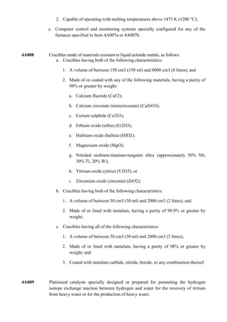 2. Capable of operating with melting temperatures above 1473 K (1200 °C);

        c. Computer control and monitoring systems specially configured for any of the
           furnaces specified in Item 4A007a or 4A007b.



4A008   Crucibles made of materials resistant to liquid actinide metals, as follows:
           a. Crucibles having both of the following characteristics:

               1. A volume of between 150 cm3 (150 ml) and 8000 cm3 (8 litres); and

               2. Made of or coated with any of the following materials, having a purity of
                  98% or greater by weight:

                   a. Calcium fluoride (CaF2);

                   b. Calcium zirconate (metazirconate) (CaZrO3);

                   c. Cerium sulphide (Ce2S3);

                   d. Erbium oxide (erbia) (Er2O3);

                   e. Hafnium oxide (hafnia) (HfO2);

                   f. Magnesium oxide (MgO);

                   g. Nitrided niobium-titanium-tungsten alloy (approximately 50% Nb,
                      30% Ti, 20% W);

                   h. Yttrium oxide (yttria) (Y2O3); or

                   i. Zirconium oxide (zirconia) (ZrO2);

            b. Crucibles having both of the following characteristics:

               1. A volume of between 50 cm3 (50 ml) and 2000 cm3 (2 litres); and

               2. Made of or lined with tantalum, having a purity of 99.9% or greater by
                  weight;

            c. Crucibles having all of the following characteristics:

               1. A volume of between 50 cm3 (50 ml) and 2000 cm3 (2 litres);

               2. Made of or lined with tantalum, having a purity of 98% or greater by
                  weight; and

               3. Coated with tantalum carbide, nitride, boride, or any combination thereof.



4A009   Platinized catalysts specially designed or prepared for promoting the hydrogen
        isotope exchange reaction between hydrogen and water for the recovery of tritium
        from heavy water or for the production of heavy water.
 