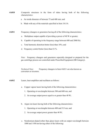 4A010   Composite structures in the form of tubes having both of the following
        characteristics:

        a. An inside diameter of between 75 and 400 mm; and

        b. Made with any of the materials specified in Item 3A116.



4A011   Frequency changers or generators having all of the following characteristics:

        a. Multiphase output capable of providing a power of 40 W or greater;

        b. Capable of operating in the frequency range between 600 and 2000 Hz;

        c. Total harmonic distortion better (less) than 10%; and

        d. Frequency control better (less) than 0.1%.



        Note: Frequency changers and generators especially designed or prepared for the
        gas centrifuge process are controlled under Prescribed Equipment (0B Category).



        Technical Note:        Frequency changers in Item 4A011 are also known as
        converters or inverters.



4A012   Lasers, laser amplifiers and oscillators as follows:


        a. Copper vapour lasers having both of the following characteristics:

            1. Operating at wavelengths between 500 and 600 nm; and

            2. An average output power equal to or greater than 40 W;



        b. Argon ion lasers having both of the following characteristics:

            1. Operating at wavelengths between 400 and 515 nm; and

            2. An average output power greater than 40 W;



        c. Neodymium-doped (other than glass) lasers with an output wavelength between
           1000 and 1100 nm having either of the following:
 