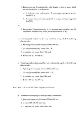 1. Pulse-excited and Q-switched with a pulse duration equal to or greater than 1
               ns, and having either of the following:

                a. A single-transverse mode output with an average output power greater
                   than 40 W; or

                b. A multiple-transverse mode output with an average output power greater
                   than 50 W;

       or

            2. Incorporating frequency doubling to give an output wavelength between 500
               and 550 nm with an average output power of greater than 40 W;



       d. Tuneable pulsed single-mode dye laser oscillators having all of the following
          characteristics:

            1. Operating at wavelengths between 300 and 800 nm;

            2. An average output power greater than 1 W;

            3. A repetition rate greater than 1 kHz; and

            4. Pulse width less than 100 ns;



      e. Tuneable pulsed dye laser amplifiers and oscillators having all of the following
         characteristics:

            1. Operating at wavelengths between 300 and 800 nm;

            2. An average output power greater than 30 W;

            3. A repetition rate greater than 1 kHz; and

            4. Pulse width less than 100 ns;



Note: Item 4A012e does not control single mode oscillators.



       f. Alexandrite lasers having all of the following characteristics:

            1. Operating at wavelengths between 720 and 800 nm;

            2. A bandwidth of 0.005 nm or less;

            3. A repetition rate greater than 125 Hz; and
 