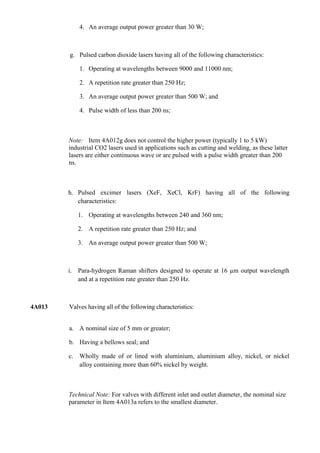 4. An average output power greater than 30 W;



        g. Pulsed carbon dioxide lasers having all of the following characteristics:

            1. Operating at wavelengths between 9000 and 11000 nm;

            2. A repetition rate greater than 250 Hz;

            3. An average output power greater than 500 W; and

            4. Pulse width of less than 200 ns;



        Note: Item 4A012g does not control the higher power (typically 1 to 5 kW)
        industrial CO2 lasers used in applications such as cutting and welding, as these latter
        lasers are either continuous wave or are pulsed with a pulse width greater than 200
        ns.



        h. Pulsed excimer lasers (XeF, XeCl, KrF) having all of the following
           characteristics:

           1. Operating at wavelengths between 240 and 360 nm;

           2. A repetition rate greater than 250 Hz; and

           3. An average output power greater than 500 W;



        i. Para-hydrogen Raman shifters designed to operate at 16 µm output wavelength
           and at a repetition rate greater than 250 Hz.



4A013   Valves having all of the following characteristics:


        a. A nominal size of 5 mm or greater;

        b. Having a bellows seal; and

        c. Wholly made of or lined with aluminium, aluminium alloy, nickel, or nickel
           alloy containing more than 60% nickel by weight.



        Technical Note: For valves with different inlet and outlet diameter, the nominal size
        parameter in Item 4A013a refers to the smallest diameter.
 