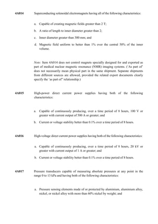 4A014   Superconducting solenoidal electromagnets having all of the following characteristics:


        a. Capable of creating magnetic fields greater than 2 T;

        b. A ratio of length to inner diameter greater than 2;

        c. Inner diameter greater than 300 mm; and

        d. Magnetic field uniform to better than 1% over the central 50% of the inner
           volume.



        Note: Item 4A014 does not control magnets specially designed for and exported as
        part of medical nuclear magnetic resonance (NMR) imaging systems. („As part of‟
        does not necessarily mean physical part in the same shipment. Separate shipments
        from different sources are allowed, provided the related export documents clearly
        specify the „as part of” relationship.)



4A015   High-power direct current power supplies having both of the following
        characteristics:



        a. Capable of continuously producing, over a time period of 8 hours, 100 V or
           greater with current output of 500 A or greater; and

        b. Current or voltage stability better than 0.1% over a time period of 8 hours.



4A016   High-voltage direct current power supplies having both of the following characteristics:


        a. Capable of continuously producing, over a time period of 8 hours, 20 kV or
           greater with current output of 1 A or greater; and

        b. Current or voltage stability better than 0.1% over a time period of 8 hours.



4A017   Pressure transducers capable of measuring absolute pressures at any point in the
        range 0 to 13 kPa and having both of the following characteristics:



        a. Pressure sensing elements made of or protected by aluminium, aluminium alloy,
           nickel, or nickel alloy with more than 60% nickel by weight; and
 