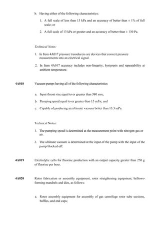 b. Having either of the following characteristics:

            1. A full scale of less than 13 kPa and an accuracy of better than ± 1% of full
               scale; or

            2. A full scale of 13 kPa or greater and an accuracy of better than ± 130 Pa.



        Technical Notes:

        1. In Item 4A017 pressure transducers are devices that convert pressure
           measurements into an electrical signal.

        2. In Item 4A017 accuracy includes non-linearity, hysteresis and repeatability at
           ambient temperature.



4A018   Vacuum pumps having all of the following characteristics:


        a. Input throat size equal to or greater than 380 mm;

        b. Pumping speed equal to or greater than 15 m3/s; and

        c. Capable of producing an ultimate vacuum better than 13.3 mPa.



        Technical Notes:

        1. The pumping speed is determined at the measurement point with nitrogen gas or
           air.

        2. The ultimate vacuum is determined at the input of the pump with the input of the
           pump blocked off.



4A019   Electrolytic cells for fluorine production with an output capacity greater than 250 g
        of fluorine per hour.



4A020   Rotor fabrication or assembly equipment, rotor straightening equipment, bellows-
        forming mandrels and dies, as follows:



        a. Rotor assembly equipment for assembly of gas centrifuge rotor tube sections,
           baffles, and end caps;
 