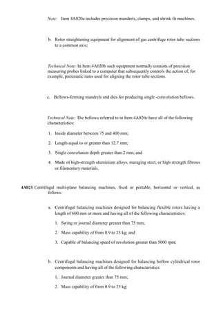Note: Item 4A020a includes precision mandrels, clamps, and shrink fit machines.



              b. Rotor straightening equipment for alignment of gas centrifuge rotor tube sections
                 to a common axis;



              Technical Note: In Item 4A020b such equipment normally consists of precision
              measuring probes linked to a computer that subsequently controls the action of, for
              example, pneumatic rams used for aligning the rotor tube sections.



             c. Bellows-forming mandrels and dies for producing single -convolution bellows.



             Technical Note: The bellows referred to in Item 4A020c have all of the following
             characteristics:

              1. Inside diameter between 75 and 400 mm;

              2. Length equal to or greater than 12.7 mm;

              3. Single convolution depth greater than 2 mm; and

              4. Made of high-strength aluminium alloys, maraging steel, or high strength fibrous
                 or filamentary materials.



4A021 Centrifugal multi-plane balancing machines, fixed or portable, horizontal or vertical, as
              follows:


              a. Centrifugal balancing machines designed for balancing flexible rotors having a
                 length of 600 mm or more and having all of the following characteristics:

                  1. Swing or journal diameter greater than 75 mm;

                  2. Mass capability of from 0.9 to 23 kg; and

                  3. Capable of balancing speed of revolution greater than 5000 rpm;



              b. Centrifugal balancing machines designed for balancing hollow cylindrical rotor
                 components and having all of the following characteristics:

                  1. Journal diameter greater than 75 mm;

                  2. Mass capability of from 0.9 to 23 kg;
 