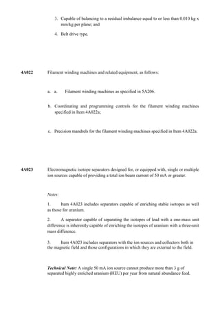 3. Capable of balancing to a residual imbalance equal to or less than 0.010 kg x
               mm/kg per plane; and

            4. Belt drive type.




4A022   Filament winding machines and related equipment, as follows:



        a. a.     Filament winding machines as specified in 5A206.


        b. Coordinating and programming controls for the filament winding machines
           specified in Item 4A022a;



        c. Precision mandrels for the filament winding machines specified in Item 4A022a.




4A023   Electromagnetic isotope separators designed for, or equipped with, single or multiple
        ion sources capable of providing a total ion beam current of 50 mA or greater.



        Notes:

        1.      Item 4A023 includes separators capable of enriching stable isotopes as well
        as those for uranium.

        2.      A separator capable of separating the isotopes of lead with a one-mass unit
        difference is inherently capable of enriching the isotopes of uranium with a three-unit
        mass difference.

        3.     Item 4A023 includes separators with the ion sources and collectors both in
        the magnetic field and those configurations in which they are external to the field.



        Technical Note: A single 50 mA ion source cannot produce more than 3 g of
        separated highly enriched uranium (HEU) per year from natural abundance feed.
 