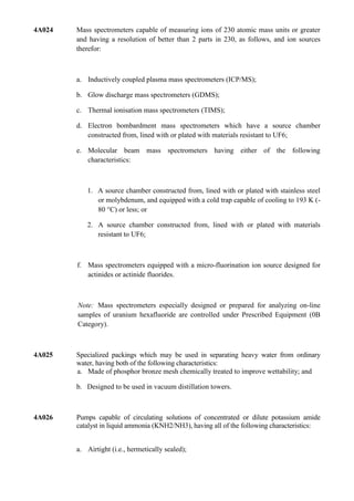 4A024   Mass spectrometers capable of measuring ions of 230 atomic mass units or greater
        and having a resolution of better than 2 parts in 230, as follows, and ion sources
        therefor:



        a. Inductively coupled plasma mass spectrometers (ICP/MS);

        b. Glow discharge mass spectrometers (GDMS);

        c. Thermal ionisation mass spectrometers (TIMS);

        d. Electron bombardment mass spectrometers which have a source chamber
           constructed from, lined with or plated with materials resistant to UF6;

        e. Molecular beam mass spectrometers having either of the following
           characteristics:



           1. A source chamber constructed from, lined with or plated with stainless steel
              or molybdenum, and equipped with a cold trap capable of cooling to 193 K (-
              80 °C) or less; or

           2. A source chamber constructed from, lined with or plated with materials
              resistant to UF6;



        f. Mass spectrometers equipped with a micro-fluorination ion source designed for
           actinides or actinide fluorides.



        Note: Mass spectrometers especially designed or prepared for analyzing on-line
        samples of uranium hexafluoride are controlled under Prescribed Equipment (0B
        Category).



4A025   Specialized packings which may be used in separating heavy water from ordinary
        water, having both of the following characteristics:
        a. Made of phosphor bronze mesh chemically treated to improve wettability; and

        b. Designed to be used in vacuum distillation towers.



4A026   Pumps capable of circulating solutions of concentrated or dilute potassium amide
        catalyst in liquid ammonia (KNH2/NH3), having all of the following characteristics:


        a. Airtight (i.e., hermetically sealed);
 