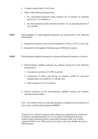 b. A capacity greater than 8.5 m3/h; and

        c. Either of the following characteristics:

            1. For concentrated potassium amide solutions (1% or greater), an operating
               pressure of 1.5 to 60 MPa; or

            2. For dilute potassium amide solutions (less than 1%), an operating pressure of
               20 to 60 MPa.



4A027   Turbo-expanders or turbo-expander-compressor sets having both of the following
        characteristics:


        a. Designed for operation with an outlet temperature of 35 K (- 238 ºC) or less; and

        b. Designed for a throughput of hydrogen gas of 1000 kg/h or greater.



4A028   Water-hydrogen sulphide exchange tray columns and internal contactors, as follows:



        a. Water-hydrogen sulphide exchange tray columns, having all of the following
           characteristics:

            1. Can operate at pressures of 2 MPa or greater;

            2. Constructed of carbon steel having an austenitic ASTM (or equivalent
               standard) grain size number of 5 or greater; and

            3. With a diameter of 1.8 m or greater;



        b. Internal contactors for the water-hydrogen sulphide exchange tray columns
           specified in Item 4A028a.



        Note: For columns which are especially designed or prepared for the production of
        heavy water, see Prescribed Equipment (0B002).



        Technical Note: Internal contactors of the columns are segmented trays which have
        an effective assembled diameter of 1.8 m or greater; are designed to facilitate
        counter current contacting and are constructed of stainless steels with a carbon
        content of 0.03% or less. These may be sieve trays, valve trays, bubble cap trays or
        turbo grid trays.
 