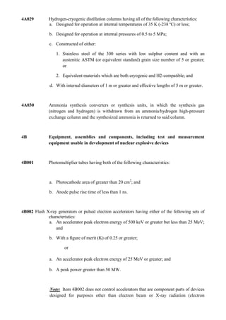 4A029         Hydrogen-cryogenic distillation columns having all of the following characteristics:
              a. Designed for operation at internal temperatures of 35 K (-238 ºC) or less;

               b. Designed for operation at internal pressures of 0.5 to 5 MPa;

               c. Constructed of either:

                  1. Stainless steel of the 300 series with low sulphur content and with an
                     austenitic ASTM (or equivalent standard) grain size number of 5 or greater;
                     or

                  2. Equivalent materials which are both cryogenic and H2-compatible; and

               d. With internal diameters of 1 m or greater and effective lengths of 5 m or greater.



4A030         Ammonia synthesis converters or synthesis units, in which the synthesis gas
              (nitrogen and hydrogen) is withdrawn from an ammonia/hydrogen high-pressure
              exchange column and the synthesized ammonia is returned to said column.



4B            Equipment, assemblies and components, including test and measurement
              equipment usable in development of nuclear explosive devices



4B001         Photomultiplier tubes having both of the following characteristics:



               a. Photocathode area of greater than 20 cm2; and

               b. Anode pulse rise time of less than 1 ns.



4B002 Flash X-ray generators or pulsed electron accelerators having either of the following sets of
             characteristics:
             a. An accelerator peak electron energy of 500 keV or greater but less than 25 MeV;
                 and

               b. With a figure of merit (K) of 0.25 or greater;

                       or

               a. An accelerator peak electron energy of 25 MeV or greater; and

               b. A peak power greater than 50 MW.



               Note: Item 4B002 does not control accelerators that are component parts of devices
               designed for purposes other than electron beam or X-ray radiation (electron
 
