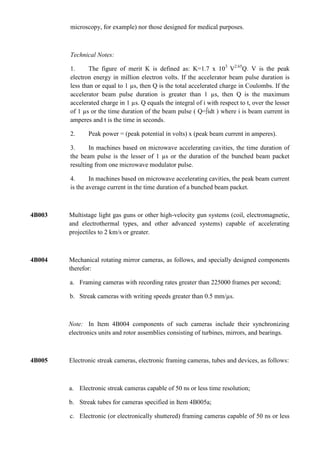 microscopy, for example) nor those designed for medical purposes.



        Technical Notes:

        1.      The figure of merit K is defined as: K=1.7 x 103 V2.65Q. V is the peak
        electron energy in million electron volts. If the accelerator beam pulse duration is
        less than or equal to 1 µs, then Q is the total accelerated charge in Coulombs. If the
        accelerator beam pulse duration is greater than 1 µs, then Q is the maximum
        accelerated charge in 1 µs. Q equals the integral of i with respect to t, over the lesser
        of 1 µs or the time duration of the beam pulse ( Q=∫idt ) where i is beam current in
        amperes and t is the time in seconds.

        2.     Peak power = (peak potential in volts) x (peak beam current in amperes).

        3.      In machines based on microwave accelerating cavities, the time duration of
        the beam pulse is the lesser of 1 µs or the duration of the bunched beam packet
        resulting from one microwave modulator pulse.

        4.      In machines based on microwave accelerating cavities, the peak beam current
        is the average current in the time duration of a bunched beam packet.



4B003   Multistage light gas guns or other high-velocity gun systems (coil, electromagnetic,
        and electrothermal types, and other advanced systems) capable of accelerating
        projectiles to 2 km/s or greater.



4B004   Mechanical rotating mirror cameras, as follows, and specially designed components
        therefor:

        a. Framing cameras with recording rates greater than 225000 frames per second;

        b. Streak cameras with writing speeds greater than 0.5 mm/µs.



        Note: In Item 4B004 components of such cameras include their synchronizing
        electronics units and rotor assemblies consisting of turbines, mirrors, and bearings.



4B005   Electronic streak cameras, electronic framing cameras, tubes and devices, as follows:



        a. Electronic streak cameras capable of 50 ns or less time resolution;

        b. Streak tubes for cameras specified in Item 4B005a;

        c. Electronic (or electronically shuttered) framing cameras capable of 50 ns or less
 