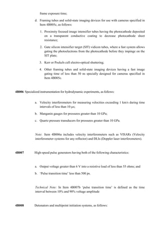 frame exposure time;

              d. Framing tubes and solid-state imaging devices for use with cameras specified in
                 Item 4B005c, as follows:

                  1. Proximity focused image intensifier tubes having the photocathode deposited
                     on a transparent conductive coating to decrease photocathode sheet
                     resistance;

                  2. Gate silicon intensifier target (SIT) vidicon tubes, where a fast system allows
                     gating the photoelectrons from the photocathode before they impinge on the
                     SIT plate;

                  3. Kerr or Pockels cell electro-optical shuttering;

                  4. Other framing tubes and solid-state imaging devices having a fast image
                     gating time of less than 50 ns specially designed for cameras specified in
                     Item 4B005c.



4B006 Specialized instrumentation for hydrodynamic experiments, as follows:


              a. Velocity interferometers for measuring velocities exceeding 1 km/s during time
                 intervals of less than 10 µs;

              b. Manganin gauges for pressures greater than 10 GPa;

              c. Quartz pressure transducers for pressures greater than 10 GPa.



               Note: Item 4B006a includes velocity interferometers such as VISARs (Velocity
               interferometer systems for any reflector) and DLIs (Doppler laser interferometers).



4B007         High-speed pulse generators having both of the following characteristics:



              a. Output voltage greater than 6 V into a resistive load of less than 55 ohms; and

              b. „Pulse transition time‟ less than 500 ps.



               Technical Note: In Item 4B007b „pulse transition time‟ is defined as the time
               interval between 10% and 90% voltage amplitude



4B008         Detonators and multipoint initiation systems, as follows:
 