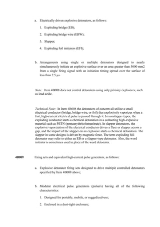 a. Electrically driven explosive detonators, as follows:

            1. Exploding bridge (EB);

            2. Exploding bridge wire (EBW);

            3. Slapper;

            4. Exploding foil initiators (EFI);



        b. Arrangements using single or multiple detonators designed to nearly
           simultaneously initiate an explosive surface over an area greater than 5000 mm2
           from a single firing signal with an initiation timing spread over the surface of
           less than 2.5 µs.



        Note: Item 4B008 does not control detonators using only primary explosives, such
        as lead azide.



        Technical Note: In Item 4B008 the detonators of concern all utilize a small
        electrical conductor (bridge, bridge wire, or foil) that explosively vaporizes when a
        fast, high-current electrical pulse is passed through it. In nonslapper types, the
        exploding conductor starts a chemical detonation in a contacting high-explosive
        material such as PETN (pentaerythritoltetranitrate). In slapper detonators, the
        explosive vaporization of the electrical conductor drives a flyer or slapper across a
        gap, and the impact of the slapper on an explosive starts a chemical detonation. The
        slapper in some designs is driven by magnetic force. The term exploding foil
        detonator may refer to either an EB or a slapper-type detonator. Also, the word
        initiator is sometimes used in place of the word detonator.



4B009   Firing sets and equivalent high-current pulse generators, as follows:


        a. Explosive detonator firing sets designed to drive multiple controlled detonators
           specified by Item 4B008 above;



        b. Modular electrical pulse generators (pulsers) having all of the following
           characteristics:

            1. Designed for portable, mobile, or ruggedized-use;

            2. Enclosed in a dust-tight enclosure;
 