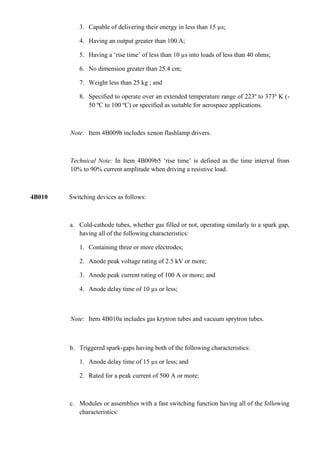 3. Capable of delivering their energy in less than 15 µs;

           4. Having an output greater than 100 A;

           5. Having a „rise time‟ of less than 10 µs into loads of less than 40 ohms;

           6. No dimension greater than 25.4 cm;

           7. Weight less than 25 kg ; and

           8. Specified to operate over an extended temperature range of 223º to 373º K (-
              50 ºC to 100 ºC) or specified as suitable for aerospace applications.



        Note: Item 4B009b includes xenon flashlamp drivers.



        Technical Note: In Item 4B009b5 „rise time‟ is defined as the time interval from
        10% to 90% current amplitude when driving a resistive load.



4B010   Switching devices as follows:



        a. Cold-cathode tubes, whether gas filled or not, operating similarly to a spark gap,
           having all of the following characteristics:

           1. Containing three or more electrodes;

           2. Anode peak voltage rating of 2.5 kV or more;

           3. Anode peak current rating of 100 A or more; and

           4. Anode delay time of 10 µs or less;



        Note: Item 4B010a includes gas krytron tubes and vacuum sprytron tubes.



        b. Triggered spark-gaps having both of the following characteristics:

           1. Anode delay time of 15 µs or less; and

           2. Rated for a peak current of 500 A or more;



        c. Modules or assemblies with a fast switching function having all of the following
           characteristics:
 