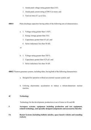 1. Anode peak voltage rating greater than 2 kV;

                    2. Anode peak current rating of 500 A or more; and

                    3. Turn-on time of 1 µs or less.



4B011          Pulse discharge capacitors having either of the following sets of characteristics:



               a. 1. Voltage rating greater than 1.4 kV;

                    2. Energy storage greater than 10 J;

                    3. Capacitance greater than 0.5 µF; and

                    4. Series inductance less than 50 nH;

               or



               b. 1. Voltage rating greater than 750 V;

                    2. Capacitance greater than 0.25 µF; and

                    3. Series inductance less than 10 nH.



4B012 Neutron generator systems, including tubes, having both of the following characteristics:


               a. Designed for operation without an external vacuum system; and



               b. Utilizing electrostatic acceleration to induce a tritium-deuterium nuclear
                  reaction.



4C             Technology


               Technology for the development, production or use of items in 4A and 4B.

5              Aerospace systems, equipment including production and test equipment,
               related technology, and specially designed components and accessories therefor.


5A             Rocket Systems (including ballistic missiles, space launch vehicles and sounding
               rockets)
 