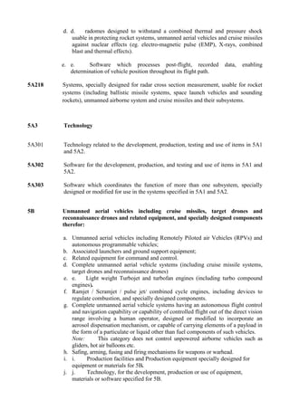 d. d.    radomes designed to withstand a combined thermal and pressure shock
           usable in protecting rocket systems, unmanned aerial vehicles and cruise missiles
           against nuclear effects (eg. electro-magnetic pulse (EMP), X-rays, combined
           blast and thermal effects).

        e. e.     Software which processes post-flight, recorded               data,   enabling
           determination of vehicle position throughout its flight path.

5A218   Systems, specially designed for radar cross section measurement, usable for rocket
        systems (including ballistic missile systems, space launch vehicles and sounding
        rockets), unmanned airborne system and cruise missiles and their subsystems.



5A3     Technology


5A301   Technology related to the development, production, testing and use of items in 5A1
        and 5A2.

5A302   Software for the development, production, and testing and use of items in 5A1 and
        5A2.

5A303   Software which coordinates the function of more than one subsystem, specially
        designed or modified for use in the systems specified in 5A1 and 5A2.


5B      Unmanned aerial vehicles including cruise missiles, target drones and
        reconnaissance drones and related equipment, and specially designed components
        therefor:

        a. Unmanned aerial vehicles including Remotely Piloted air Vehicles (RPVs) and
           autonomous programmable vehicles;
        b. Associated launchers and ground support equipment;
        c. Related equipment for command and control.
        d. Complete unmanned aerial vehicle systems (including cruise missile systems,
           target drones and reconnaissance drones)
        e. e.    Light weight Turbojet and turbofan engines (including turbo compound
           engines).
        f. Ramjet / Scramjet / pulse jet/ combined cycle engines, including devices to
           regulate combustion, and specially designed components.
        g. Complete unmanned aerial vehicle systems having an autonomous flight control
           and navigation capability or capability of controlled flight out of the direct vision
           range involving a human operator, designed or modified to incorporate an
           aerosol dispensation mechanism, or capable of carrying elements of a payload in
           the form of a particulate or liquid other than fuel components of such vehicles.
           Note:       This category does not control unpowered airborne vehicles such as
           gliders, hot air balloons etc.
        h. Safing, arming, fusing and firing mechanisms for weapons or warhead.
        i. i.     Production facilities and Production equipment specially designed for
           equipment or materials for 5B.
        j. j.     Technology, for the development, production or use of equipment,
           materials or software specified for 5B.
 