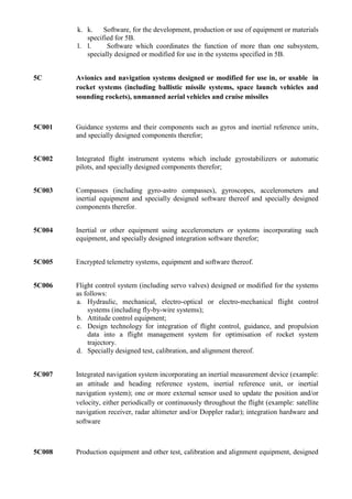 k. k.    Software, for the development, production or use of equipment or materials
           specified for 5B.
        l. l.     Software which coordinates the function of more than one subsystem,
           specially designed or modified for use in the systems specified in 5B.


5C      Avionics and navigation systems designed or modified for use in, or usable in
        rocket systems (including ballistic missile systems, space launch vehicles and
        sounding rockets), unmanned aerial vehicles and cruise missiles



5C001   Guidance systems and their components such as gyros and inertial reference units,
        and specially designed components therefor;


5C002   Integrated flight instrument systems which include gyrostabilizers or automatic
        pilots, and specially designed components therefor;


5C003   Compasses (including gyro-astro compasses), gyroscopes, accelerometers and
        inertial equipment and specially designed software thereof and specially designed
        components therefor.


5C004   Inertial or other equipment using accelerometers or systems incorporating such
        equipment, and specially designed integration software therefor;


5C005   Encrypted telemetry systems, equipment and software thereof.


5C006   Flight control system (including servo valves) designed or modified for the systems
        as follows:
        a. Hydraulic, mechanical, electro-optical or electro-mechanical flight control
            systems (including fly-by-wire systems);
        b. Attitude control equipment;
        c. Design technology for integration of flight control, guidance, and propulsion
            data into a flight management system for optimisation of rocket system
            trajectory.
        d. Specially designed test, calibration, and alignment thereof.


5C007   Integrated navigation system incorporating an inertial measurement device (example:
        an attitude and heading reference system, inertial reference unit, or inertial
        navigation system); one or more external sensor used to update the position and/or
        velocity, either periodically or continuously throughout the flight (example: satellite
        navigation receiver, radar altimeter and/or Doppler radar); integration hardware and
        software



5C008   Production equipment and other test, calibration and alignment equipment, designed
 