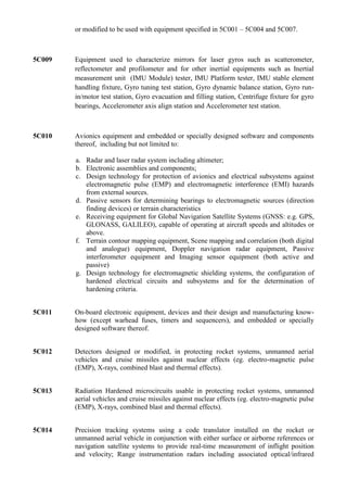 or modified to be used with equipment specified in 5C001 – 5C004 and 5C007.



5C009   Equipment used to characterize mirrors for laser gyros such as scatterometer,
        reflectometer and profilometer and for other inertial equipments such as Inertial
        measurement unit (IMU Module) tester, IMU Platform tester, IMU stable element
        handling fixture, Gyro tuning test station, Gyro dynamic balance station, Gyro run-
        in/motor test station, Gyro evacuation and filling station, Centrifuge fixture for gyro
        bearings, Accelerometer axis align station and Accelerometer test station.



5C010   Avionics equipment and embedded or specially designed software and components
        thereof, including but not limited to:

        a. Radar and laser radar system including altimeter;
        b. Electronic assemblies and components;
        c. Design technology for protection of avionics and electrical subsystems against
           electromagnetic pulse (EMP) and electromagnetic interference (EMI) hazards
           from external sources.
        d. Passive sensors for determining bearings to electromagnetic sources (direction
           finding devices) or terrain characteristics
        e. Receiving equipment for Global Navigation Satellite Systems (GNSS: e.g. GPS,
           GLONASS, GALILEO), capable of operating at aircraft speeds and altitudes or
           above.
        f. Terrain contour mapping equipment, Scene mapping and correlation (both digital
           and analogue) equipment, Doppler navigation radar equipment, Passive
           interferometer equipment and Imaging sensor equipment (both active and
           passive)
        g. Design technology for electromagnetic shielding systems, the configuration of
           hardened electrical circuits and subsystems and for the determination of
           hardening criteria.


5C011   On-board electronic equipment, devices and their design and manufacturing know-
        how (except warhead fuses, timers and sequencers), and embedded or specially
        designed software thereof.


5C012   Detectors designed or modified, in protecting rocket systems, unmanned aerial
        vehicles and cruise missiles against nuclear effects (eg. electro-magnetic pulse
        (EMP), X-rays, combined blast and thermal effects).


5C013   Radiation Hardened microcircuits usable in protecting rocket systems, unmanned
        aerial vehicles and cruise missiles against nuclear effects (eg. electro-magnetic pulse
        (EMP), X-rays, combined blast and thermal effects).


5C014   Precision tracking systems using a code translator installed on the rocket or
        unmanned aerial vehicle in conjunction with either surface or airborne references or
        navigation satellite systems to provide real-time measurement of inflight position
        and velocity; Range instrumentation radars including associated optical/infrared
 