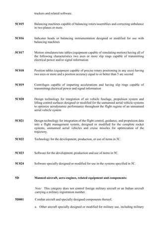 trackers and related software.


5C015   Balancing machines capable of balancing rotors/assemblies and correcting unbalance
        in two planes or more.


5C016   Indicator heads or balancing instrumentation designed or modified for use with
        balancing machines


5C017   Motion simulators/rate tables (equipment capable of simulating motion) having all of
        the following characteristics two axes or more slip rings capable of transmitting
        electrical power and/or signal information


5C018   Position tables (equipment capable of precise rotary positioning in any axes) having
        two axes or more and a position accuracy equal to or better than 5 arc second


5C019   Centrifuges capable of imparting accelerations and having slip rings capable of
        transmitting electrical power and signal information


5C020   Design technology for integration of air vehicle fuselage, propulsion system and
        lifting control surfaces designed or modified for the unmanned aerial vehicle systems
        to optimize aerodynamic performance throughout the flight regime of an unmanned
        aerial vehicle system


5C021   Design technology for integration of the flight control, guidance, and propulsion data
        into a flight management system, designed or modified for the complete rocket
        systems, unmanned aerial vehicles and cruise missiles for optimization of the
        trajectory.

5C022   Technology for the development, production, or use of items in 5C.



5C023   Software for the development, production and use of items in 5C.


5C024   Software specially designed or modified for use in the systems specified in 5C.



5D      Manned-aircraft, aero-engines, related equipment and components:


        Note: This category does not control foreign military aircraft or an Indian aircraft
        carrying a military registration number.

5D001   Combat aircraft and specially designed components thereof;

        a. Other aircraft specially designed or modified for military use, including military
 