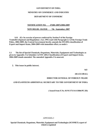 GOVERNMENT OF INDIA

                      MINISTRY OF COMMERCE AND INDUSTRY

                              DEPARTMENT OF COMMERC



                      NOTIFICATION NO.         27(RE-2007)/2004-2009

                      NEW DELHI: DATED           7th September, 2007



       S.O. (E)- In exercise of powers conferred by Section 5 of the Foreign
Trade(Development and Regulation ) Act, 1992 read with Paragraph 2.1 of the Foreign Trade
Policy, 2004-2009, the Central Government hereby amends the ITC(HS) classification of
Export and Import Items, 2004-2009 with immediate effect, as under:-



1.1     The list of Special Chemicals, Organisms, Materials, Equipment and Technologies as
given in Appendix 3 to Schedule 2 of ITC (HS) Classification of Export and Import items,
2004-2009 stands amended. The amended Appendix-3 is annexed.



   2. This issues in public interest.

                                                                                       Sd/-

                                                                            (R.S.GUJRAL)

                                            DIRECTOR GENERAL OF FOREIGN TRADE

    AND EX-OFFICIO ADDITIONAL SECRETARY TO THE GOVERNMENT OF INDIA



                                             ( Issued from F.No. 01/91/171/14/AM06/PC.III)




                                        APPENDIX-3

 Special Chemicals, Organisms, Materials, Equipment and Technologies (SCOMET) export of
                                    which is regulated
 