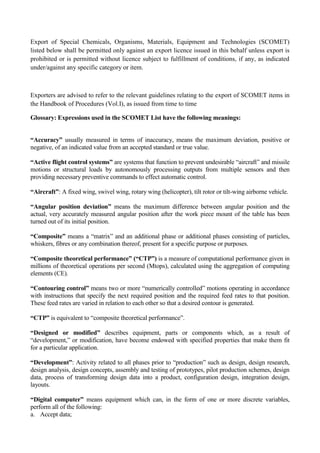 Export of Special Chemicals, Organisms, Materials, Equipment and Technologies (SCOMET)
listed below shall be permitted only against an export licence issued in this behalf unless export is
prohibited or is permitted without licence subject to fulfillment of conditions, if any, as indicated
under/against any specific category or item.



Exporters are advised to refer to the relevant guidelines relating to the export of SCOMET items in
the Handbook of Procedures (Vol.I), as issued from time to time

Glossary: Expressions used in the SCOMET List have the following meanings:


“Accuracy” usually measured in terms of inaccuracy, means the maximum deviation, positive or
negative, of an indicated value from an accepted standard or true value.

“Active flight control systems” are systems that function to prevent undesirable “aircraft” and missile
motions or structural loads by autonomously processing outputs from multiple sensors and then
providing necessary preventive commands to effect automatic control.

“Aircraft”: A fixed wing, swivel wing, rotary wing (helicopter), tilt rotor or tilt-wing airborne vehicle.

“Angular position deviation” means the maximum difference between angular position and the
actual, very accurately measured angular position after the work piece mount of the table has been
turned out of its initial position.

“Composite” means a “matrix” and an additional phase or additional phases consisting of particles,
whiskers, fibres or any combination thereof, present for a specific purpose or purposes.

“Composite theoretical performance” (“CTP”) is a measure of computational performance given in
millions of theoretical operations per second (Mtops), calculated using the aggregation of computing
elements (CE).

“Contouring control” means two or more “numerically controlled” motions operating in accordance
with instructions that specify the next required position and the required feed rates to that position.
These feed rates are varied in relation to each other so that a desired contour is generated.

“CTP” is equivalent to “composite theoretical performance”.

“Designed or modified” describes equipment, parts or components which, as a result of
“development,” or modification, have become endowed with specified properties that make them fit
for a particular application.

“Development”: Activity related to all phases prior to “production” such as design, design research,
design analysis, design concepts, assembly and testing of prototypes, pilot production schemes, design
data, process of transforming design data into a product, configuration design, integration design,
layouts.

“Digital computer” means equipment which can, in the form of one or more discrete variables,
perform all of the following:
a. Accept data;
 