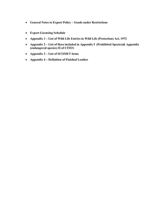    General Notes to Export Policy – Goods under Restrictions


   Export Licensing Schedule
   Appendix 1 – List of Wild Life Entries in Wild Life (Protection) Act, 1972
   Appendix 2 – List of flora included in Appendix I (Prohibited Species)& Appendix
    (endangered species) II of CITES
   Appendix 3 – List of SCOMET items
   Appendix 4 – Definition of Finished Leather
 