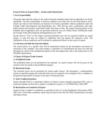 General Notes to Export Policy – Goods under Restrictions
1. Free Exportability

All goods other than the entries in the export licensing schedule along with its appendices are freely
exportable. The free exportability is however subject to any other law for the time being in force.
Goods not listed in the Schedule are deemed to be freely exportable without conditions under the
Foreign Trade (Development and Regulations) Act, 1992 and the rules, notifications and other
public notices and circulars issued there under from time to time. The export licensing policy in the
schedule and its appendices does not preclude control by way of a Public Notice Notification under
the Foreign Trade (Development and Regulations) Act, 1992.
Goods listed as “Free” in the Export Licensing Schedule may also be exported without an export
licence as such but they are subject to conditions laid out against the respective entry. The
fulfillment of these conditions can be checked by authorized officers in the course of export.
2. Code does not limit the item description
The export policy of a specific item will be determined mainly by the description and nature of
restriction in the schedule. The code number is illustrative of classification but does not limit the
descriptio by virtue of the standard description of the item against the code in the import part of the
ITC(HS) classification.
3. Classes of Export Trade Control
A. Prohibited Goods
The prohibited items are not permitted to be exported. An export licence will not be given in the
normal course for goods in the prohibited category.
B. Restricted Goods
The restricted items can be permitted for export under licence. The procedures / conditionalities
wherever specified against the restricted items may be required to be complied with, in addition to
the general requirement of licence in all cases of restricted items.
C. State Tradig Enterprises
Export through STE(s) is permitted without an Export Licence through designated STEs only as
mentioned against an item and is subject to conditions in para 2.11 of EXIM Policy 2002-2007.
D. Restrictions on Countries of Export
Export to Iraq is subject to conditions as specified in Para 2.2 of the Handbook of Procedures 2002-
2007 (Vol. I) and other conditions which may be listed in the title ITC (HS) Classification of Export
and Import items.
 