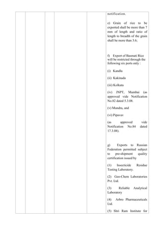 notification.

e) Grain of rice to be
exported shall be more than 7
mm of length and ratio of
length to breadth of the grain
shall be more than 3.6;



f) Export of Basmati Rice
will be restricted through the
following six ports only :

(i) Kandla

(ii) Kakinada

(iii) Kolkata

(iv) JNPT, Mumbai (as
approved vide Notification
No.82 dated 5.3.08.

(v) Mundra, and

(vi) Pipavav

(as       approved        vide
Notification No.84       dated
17.3.08).



g)      Exports to Russian
Federation permitted subject
to     pre-shipment     quality
certification issued by

(1)    Insecticide  Residue
Testing Laboratory.

(2) Geo-Chem Laboratories
Pvt. Ltd.

(3)     Reliable    Analytical
Laboratory

(4) Arbro Pharmaceuticals
Ltd.

(5) Shri Ram Institute for
 