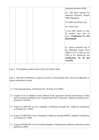 Industrial Research, Delhi

                                                                     (6) Shri Ram Institute for
                                                                     Industrial Research, Branch
                                                                     Office Bangalore

                                                                     (7) Delhi Test House; and

                                                                     (8) Vimta Labs.

                                                                     or any other agency as may
                                                                     be notified from time to
                                                                     time.” (Notification No. 109
                                                                     dtd 09.06.09)



                                                                     h) Export permitted only if
                                                                     the Minimum Export Price
                                                                     (MEP) is US $ 1100 per ton
                                                                     FOB or Rs. 49500/-per ton
                                                                     (Notification No. 83 dtd
                                                                     27.01.09)



Note 1. The prohibition shall remain in force till further orders.



Note 2. The above prohibition in respect of export of Non Basmati Rice will not be applicable to
exports undertaken as under:



 2.1 Food aid programmes. (Notification No. 38 dated 15.10.2007)


 2.2 Exports of rice to Maldives under bilateral Trade Agreement between Government of India
     and Government of Maldives are exempted from above restrictions. (added by notification no.
     42,dated 23.10.2007)


 2.3 Export of 1,000 MT of rice to Republic of Mauritius through STC. (added by notification
     no.58,dated 26.11.2007)


 2.4 Export of 9,000 MT of rice to Republic of Mauritius through MMTC. (added by notification
     no.73,dated 24.1.2008)


 2.5 Export of 50,000 MT of rice to Peoples Republic of Bangladesh ( added by notification no.60,
     dated 06.12.2007)
 