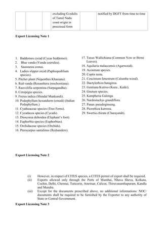 excluding G-edulis               notified by DGFT from time to time
                           of Tamil Nadu
                           coast origin in
                           processed form

Export Licensing Note 1




1.  Baddomes cycad (Cycas beddomei).            17. Taxus Wallichiana (Common Yew or Birmi
2.   Blue vanda (Vanda coerulea).                   Leaves).
3.   Saussurea costus.                          18. Aquilaria malaccensis (Agarwood).
4.  Ladies slipper orcid (Paphiopedilium        19. Aconitum species.
    species).                                   20. Coptis teeta.
5. Pitcher plant (Nepenthes Khasiana).          21. Coscinium fenestrum (Calumba wood).
6. Red vanda (Renanthera imschootiana).         22. Dactylorhiza hatagirea.
7. Rauvolifia serpentina (Sarpagandha).         23. Gentiana Kurroo (Kuru , Kutki).
8. Ceropegia species.                           24. Gnetum species.
9. Frerea indica (Shindal Mankundi).            25. Kampheria Galenga.
10. Podophyllum hexandurm (emodi) (Indian       26. Nardostachys grandiflora.
    Podophyllum.)                               27. Panax pseudoginseng.
11. Cyatheaceae species (Tree Ferns).           28. Picrorhiza kurrooa.
12. Cycadacea species (Cycads).                 29. Swertia chirata (Charayatah).
13. Dioscorea deltoidea (Elephant‟s foot).
14. Euphorbia species (Euphorbias).
15. Orchidaceae species (Orchids).
16. Pterocarpus santalinus (Redsanders).




Export Licensing Note 2




        (i)     However, in respect of CITES species, a CITES permit of export shall be required.
        (ii)    Exports allowed only through the Ports of Mumbai, Nhava Sheva, Kolkata,
                Cochin, Delhi, Chennai, Tuticorin, Amritsar, Calicut, Thiruvananthapuram, Kandla
                and Mundra.
        (iii)   Except for the documents prescribed above, no additional informations/ NOC/
                documents shall be required to be furnished by the Exporter to any authority of
                State or Central Government.
Export Licensing Note 3
 