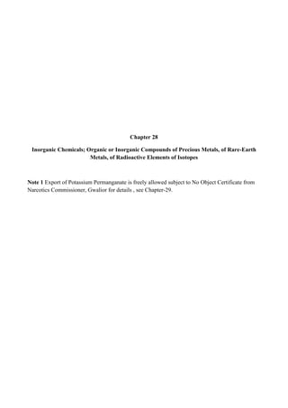 Chapter 28

 Inorganic Chemicals; Organic or Inorganic Compounds of Precious Metals, of Rare-Earth
                       Metals, of Radioactive Elements of Isotopes



Note 1 Export of Potassium Permanganate is freely allowed subject to No Object Certificate from
Narcotics Commissioner, Gwalior for details , see Chapter-29.
 