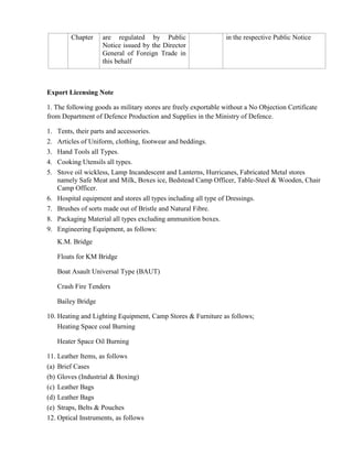 Chapter     are regulated by Public                    in the respective Public Notice
                     Notice issued by the Director
                     General of Foreign Trade in
                     this behalf



Export Licensing Note

1. The following goods as military stores are freely exportable without a No Objection Certificate
from Department of Defence Production and Supplies in the Ministry of Defence.

1.   Tents, their parts and accessories.
2.   Articles of Uniform, clothing, footwear and beddings.
3.   Hand Tools all Types.
4.   Cooking Utensils all types.
5.   Stove oil wickless, Lamp Incandescent and Lanterns, Hurricanes, Fabricated Metal stores
     namely Safe Meat and Milk, Boxes ice, Bedstead Camp Officer, Table-Steel & Wooden, Chair
     Camp Officer.
6.   Hospital equipment and stores all types including all type of Dressings.
7.   Brushes of sorts made out of Bristle and Natural Fibre.
8.   Packaging Material all types excluding ammunition boxes.
9.   Engineering Equipment, as follows:
     K.M. Bridge

     Floats for KM Bridge

     Boat Asault Universal Type (BAUT)

     Crash Fire Tenders

     Bailey Bridge

10. Heating and Lighting Equipment, Camp Stores & Furniture as follows;
    Heating Space coal Burning

     Heater Space Oil Burning

11. Leather Items, as follows
(a) Brief Cases
(b) Gloves (Industrial & Boxing)
(c) Leather Bags
(d) Leather Bags
(e) Straps, Belts & Pouches
12. Optical Instruments, as follows
 