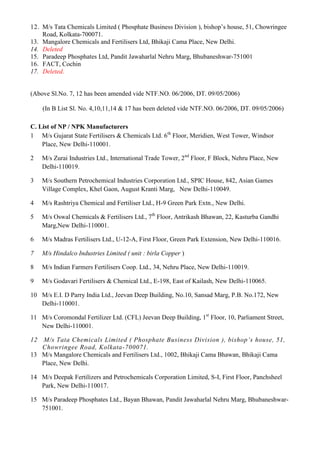 12. M/s Tata Chemicals Limited ( Phosphate Business Division ), bishop‟s house, 51, Chowringee
    Road, Kolkata-700071.
13. Mangalore Chemicals and Fertilisers Ltd, Bhikaji Cama Place, New Delhi.
14. Deleted
15. Paradeep Phosphates Ltd, Pandit Jawaharlal Nehru Marg, Bhubaneshwar-751001
16. FACT, Cochin
17. Deleted.


(Above Sl.No. 7, 12 has been amended vide NTF.NO. 06/2006, DT. 09/05/2006)

     (In B List Sl. No. 4,10,11,14 & 17 has been deleted vide NTF.NO. 06/2006, DT. 09/05/2006)

C. List of NP / NPK Manufacturers
1 M/s Gujarat State Fertilisers & Chemicals Ltd. 6th Floor, Meridien, West Tower, Windsor
    Place, New Delhi-110001.

2    M/s Zurai Industries Ltd., International Trade Tower, 2nd Floor, F Block, Nehru Place, New
     Delhi-110019.

3    M/s Southern Petrochemical Industries Corporation Ltd., SPIC House, 842, Asian Games
     Village Complex, Khel Gaon, August Kranti Marg, New Delhi-110049.

4    M/s Rashtriya Chemical and Fertiliser Ltd., H-9 Green Park Extn., New Delhi.

5    M/s Oswal Chemicals & Fertilisers Ltd., 7th Floor, Antrikash Bhawan, 22, Kasturba Gandhi
     Marg,New Delhi-110001.

6    M/s Madras Fertilisers Ltd., U-12-A, First Floor, Green Park Extension, New Delhi-110016.

7    M/s Hindalco Industries Limited ( unit : birla Copper )

8    M/s Indian Farmers Fertilisers Coop. Ltd., 34, Nehru Place, New Delhi-110019.

9    M/s Godavari Fertilisers & Chemical Ltd., E-198, East of Kailash, New Delhi-110065.

10 M/s E.I. D Parry India Ltd., Jeevan Deep Building, No.10, Sansad Marg, P.B. No.172, New
   Delhi-110001.

11 M/s Coromondal Fertilizer Ltd. (CFL) Jeevan Deep Building, 1st Floor, 10, Parliament Street,
   New Delhi-110001.

12 M/s Tata Chemicals Limited ( Phosphate Business Division ), bishop’s house, 51,
   Chowringee Road, Kolkata-700071.
13 M/s Mangalore Chemicals and Fertilisers Ltd., 1002, Bhikaji Cama Bhawan, Bhikaji Cama
   Place, New Delhi.

14 M/s Deepak Fertilizers and Petrochemicals Corporation Limited, S-I, First Floor, Panchsheel
   Park, New Delhi-110017.

15 M/s Paradeep Phosphates Ltd., Bayan Bhawan, Pandit Jawaharlal Nehru Marg, Bhubaneshwar-
   751001.
 