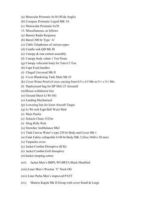 (a) Binocular Prismatic 8x30 (Wide Angle)
(b) Compass Prismatic Liquid MK 3A
(c) Monocular Prismatic 6x30
13. Miscellaneous, as follows
(a) Banner Radar Response
(b) Barrel 200 ltr Type `A‟
(c) Cable Telephones of various types
(d) Candle sink QD Mk III
(e) Canopy & rear curtain assembly
(f) Canopy body vahan 1 Ton Nisan
(g) Canopy vehicular body for Tata 6.5 Ton
(h) Cape Food handles
(i) Chagul Universal Mk II
(j) Cover Blanketing Tank Mule Mk IV
(k) Cover Water Proof of sizes varying from 0.5 x 4.5 Mtr to 9.1 x 9.1 Mtr.
(l) Deployment bag for BP MiG 23 Aircaraft
(m) Droue withdrawal line
(n) Ground Sheet Lt Wt OG
(o) Landing Mechanised
(p) Lowering line for kiron Aircraft Target
(q) Lt Wt web Eqpt Belt Waist Med
(r) Main Paulin
(s) Schacle Chain 1525m
(t) Sling Rifle Web
(u) Stretcher Amblulance Mk2
(v) Tank Canvas Water‟s type 230 ltr Body and Cover Mk 1
(w) Tank Fabric collapsible 6140 ltr Body MK 3 (Size 3660 x 50 mm)
(x) Tarpaulin cover
(y) Jacket Combat Disruptive (ICK)
(z) Jacket Combat Grill disruptive
(zi) Jacket sleeping cotton

(zii)   Jacket Men‟s DBPL/WI BRTA Black Modified

(ziii) Liner Men‟s Woolen `V‟ Neck OG

(ziv) Liner Parka Men‟s improved PATT

(zv)    Matters Kapok Mk II Group with cover Small & Large
 