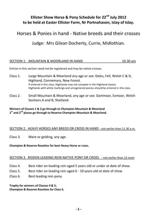 Ellister Show Horse & Pony Schedule for 22nd July 2012
           to be held at Easter Ellister Farm, Nr Portnahaven, Islay of Islay.

     Horses & Ponies in hand - Native breeds and their crosses
                 Judge: Mrs Gilean Docherty, Currie, Midlothian.


SECTION 1: MOUNTAIN & MOORLAND IN HAND                                                      10.30 am
Entries in this section need not be registered and may be native crosses.

Class 1.      Large Mountain & Moorland any age or sex: Dales, Fell, Welsh C & D,
              Highland, Connemara, New Forest.
              If entered in this class, Highlands may not compete in the Highland classes.
              Highlands with white markings and unregistered ponies should be entered in this class.

Class 2.      Small Mountain & Moorland, any age or sex: Dartmoor, Exmoor, Welsh
              Sections A and B, Shetland.

Winners of Classes 1 & 2 go through to Champion Mountain & Moorland
1st and 2nd places go through to Reserve Champion Mountain & Moorland.




SECTION 2. HEAVY HORSES ANY BREED OR CROSS IN HAND - not earlier than 11.30 a.m.

Class 3.      Mare or gelding, any age.

Champion & Reserve Rosettes for best Heavy Horse or cross.


SECTION 3. RIDDEN LEADING REIN NATIVE PONY OR CROSS - not earlier than 12 noon

Class 4.      Best rider on leading rein aged 5 years old or under at date of show.
Class 5.      Best rider on leading rein aged 6 - 10 years old at date of show
Class 6.      Best leading rein pony

Trophy for winners of Classes 4 & 5;
Champion & Reserve Rosettes for Class 6.




                                                     -1-
 