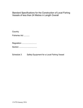 15:4728 January 2016
Standard Specifications for the Construction of Local Fishing
Vessels of less than 24 Metres in Length Overall
Country
Fisheries Act ...........
Regulation ............................
Section ..................................
Schedule 3 Safety Equipment for a Local Fishing Vessel
 