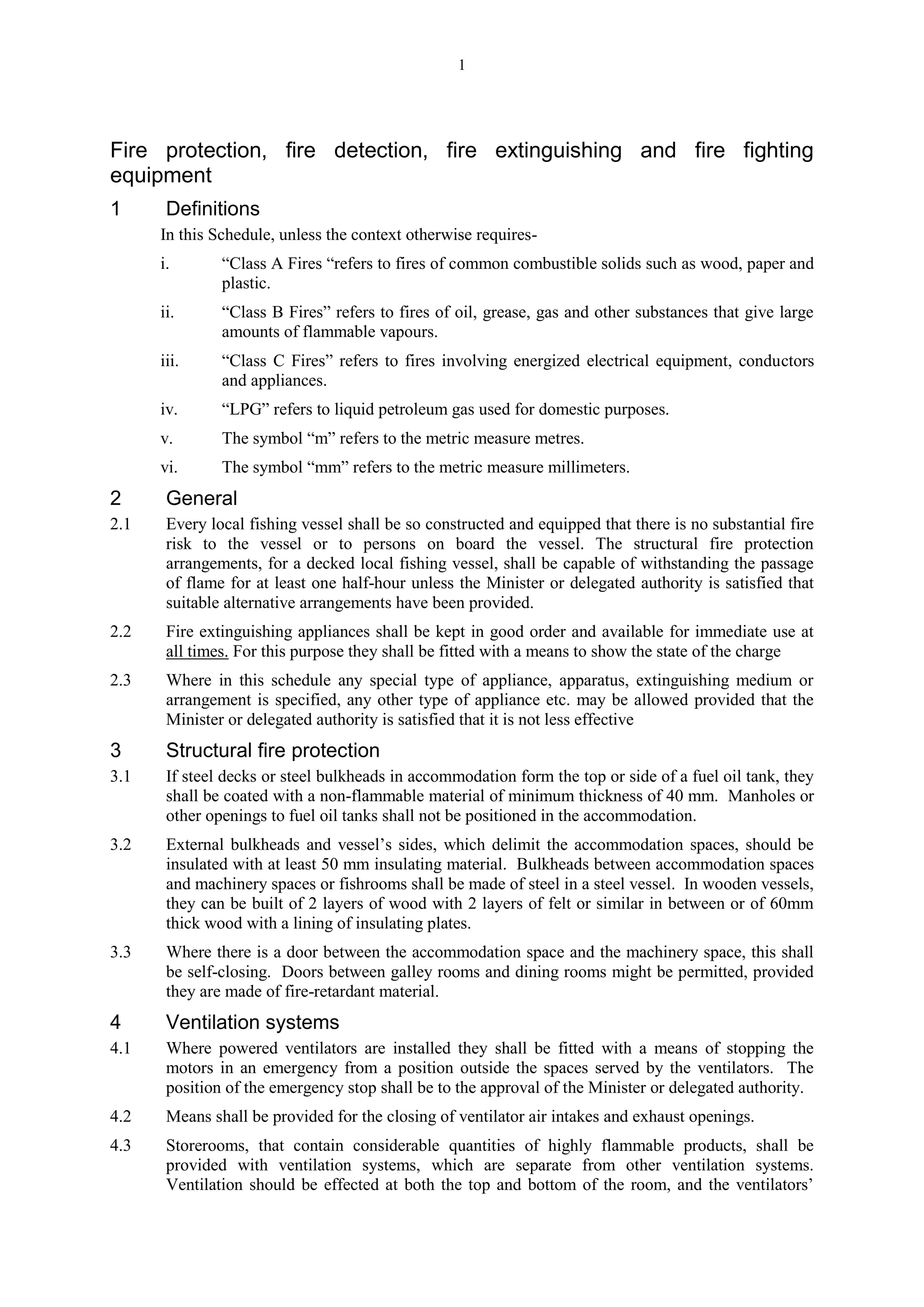 1
Fire protection, fire detection, fire extinguishing and fire fighting
equipment
1 Definitions
In this Schedule, unless the context otherwise requires-
i. “Class A Fires “refers to fires of common combustible solids such as wood, paper and
plastic.
ii. “Class B Fires” refers to fires of oil, grease, gas and other substances that give large
amounts of flammable vapours.
iii. “Class C Fires” refers to fires involving energized electrical equipment, conductors
and appliances.
iv. “LPG” refers to liquid petroleum gas used for domestic purposes.
v. The symbol “m” refers to the metric measure metres.
vi. The symbol “mm” refers to the metric measure millimeters.
2 General
2.1 Every local fishing vessel shall be so constructed and equipped that there is no substantial fire
risk to the vessel or to persons on board the vessel. The structural fire protection
arrangements, for a decked local fishing vessel, shall be capable of withstanding the passage
of flame for at least one half-hour unless the Minister or delegated authority is satisfied that
suitable alternative arrangements have been provided.
2.2 Fire extinguishing appliances shall be kept in good order and available for immediate use at
all times. For this purpose they shall be fitted with a means to show the state of the charge
2.3 Where in this schedule any special type of appliance, apparatus, extinguishing medium or
arrangement is specified, any other type of appliance etc. may be allowed provided that the
Minister or delegated authority is satisfied that it is not less effective
3 Structural fire protection
3.1 If steel decks or steel bulkheads in accommodation form the top or side of a fuel oil tank, they
shall be coated with a non-flammable material of minimum thickness of 40 mm. Manholes or
other openings to fuel oil tanks shall not be positioned in the accommodation.
3.2 External bulkheads and vessel’s sides, which delimit the accommodation spaces, should be
insulated with at least 50 mm insulating material. Bulkheads between accommodation spaces
and machinery spaces or fishrooms shall be made of steel in a steel vessel. In wooden vessels,
they can be built of 2 layers of wood with 2 layers of felt or similar in between or of 60mm
thick wood with a lining of insulating plates.
3.3 Where there is a door between the accommodation space and the machinery space, this shall
be self-closing. Doors between galley rooms and dining rooms might be permitted, provided
they are made of fire-retardant material.
4 Ventilation systems
4.1 Where powered ventilators are installed they shall be fitted with a means of stopping the
motors in an emergency from a position outside the spaces served by the ventilators. The
position of the emergency stop shall be to the approval of the Minister or delegated authority.
4.2 Means shall be provided for the closing of ventilator air intakes and exhaust openings.
4.3 Storerooms, that contain considerable quantities of highly flammable products, shall be
provided with ventilation systems, which are separate from other ventilation systems.
Ventilation should be effected at both the top and bottom of the room, and the ventilators’
 