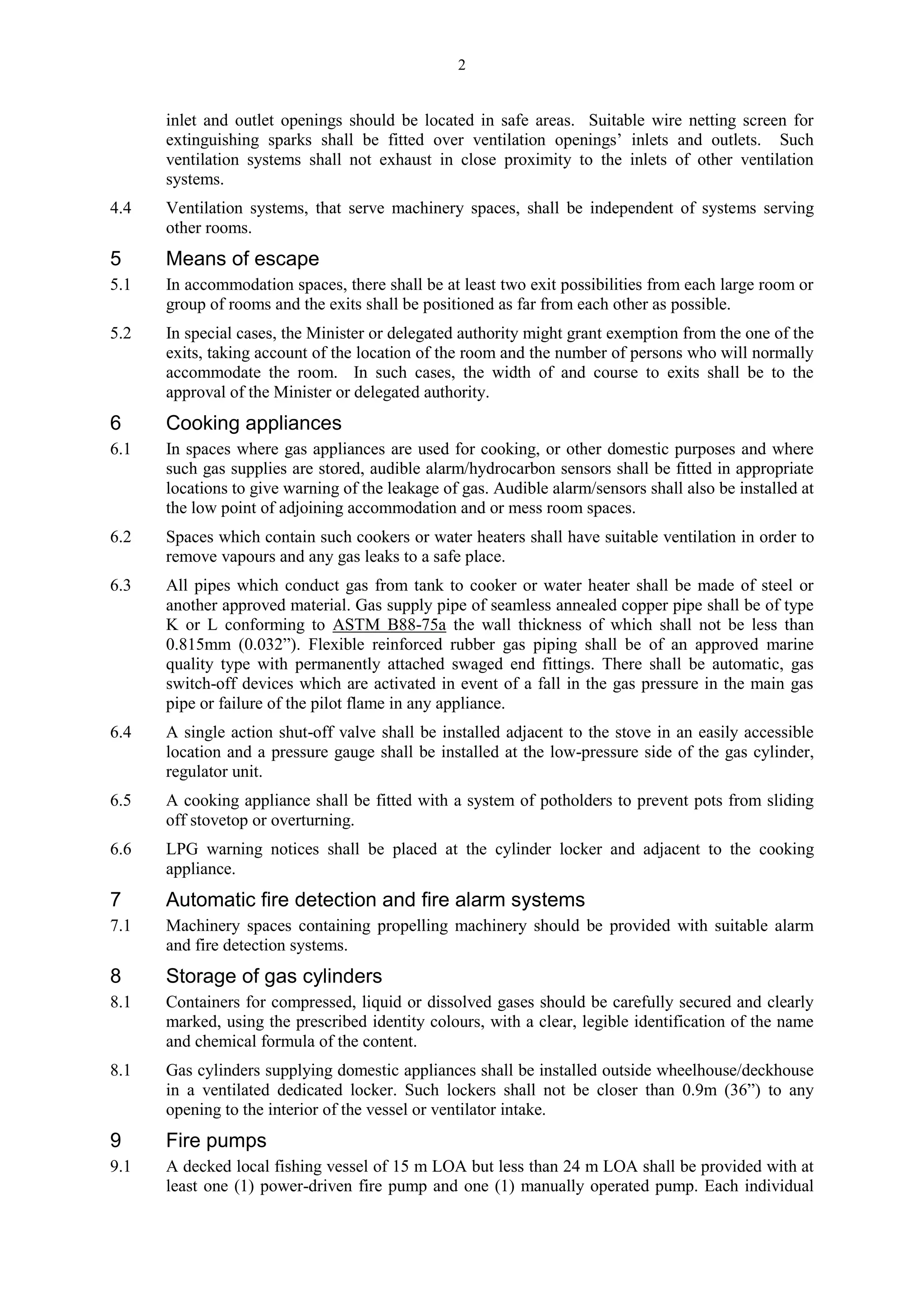2
inlet and outlet openings should be located in safe areas. Suitable wire netting screen for
extinguishing sparks shall be fitted over ventilation openings’ inlets and outlets. Such
ventilation systems shall not exhaust in close proximity to the inlets of other ventilation
systems.
4.4 Ventilation systems, that serve machinery spaces, shall be independent of systems serving
other rooms.
5 Means of escape
5.1 In accommodation spaces, there shall be at least two exit possibilities from each large room or
group of rooms and the exits shall be positioned as far from each other as possible.
5.2 In special cases, the Minister or delegated authority might grant exemption from the one of the
exits, taking account of the location of the room and the number of persons who will normally
accommodate the room. In such cases, the width of and course to exits shall be to the
approval of the Minister or delegated authority.
6 Cooking appliances
6.1 In spaces where gas appliances are used for cooking, or other domestic purposes and where
such gas supplies are stored, audible alarm/hydrocarbon sensors shall be fitted in appropriate
locations to give warning of the leakage of gas. Audible alarm/sensors shall also be installed at
the low point of adjoining accommodation and or mess room spaces.
6.2 Spaces which contain such cookers or water heaters shall have suitable ventilation in order to
remove vapours and any gas leaks to a safe place.
6.3 All pipes which conduct gas from tank to cooker or water heater shall be made of steel or
another approved material. Gas supply pipe of seamless annealed copper pipe shall be of type
K or L conforming to ASTM B88-75a the wall thickness of which shall not be less than
0.815mm (0.032”). Flexible reinforced rubber gas piping shall be of an approved marine
quality type with permanently attached swaged end fittings. There shall be automatic, gas
switch-off devices which are activated in event of a fall in the gas pressure in the main gas
pipe or failure of the pilot flame in any appliance.
6.4 A single action shut-off valve shall be installed adjacent to the stove in an easily accessible
location and a pressure gauge shall be installed at the low-pressure side of the gas cylinder,
regulator unit.
6.5 A cooking appliance shall be fitted with a system of potholders to prevent pots from sliding
off stovetop or overturning.
6.6 LPG warning notices shall be placed at the cylinder locker and adjacent to the cooking
appliance.
7 Automatic fire detection and fire alarm systems
7.1 Machinery spaces containing propelling machinery should be provided with suitable alarm
and fire detection systems.
8 Storage of gas cylinders
8.1 Containers for compressed, liquid or dissolved gases should be carefully secured and clearly
marked, using the prescribed identity colours, with a clear, legible identification of the name
and chemical formula of the content.
8.1 Gas cylinders supplying domestic appliances shall be installed outside wheelhouse/deckhouse
in a ventilated dedicated locker. Such lockers shall not be closer than 0.9m (36”) to any
opening to the interior of the vessel or ventilator intake.
9 Fire pumps
9.1 A decked local fishing vessel of 15 m LOA but less than 24 m LOA shall be provided with at
least one (1) power-driven fire pump and one (1) manually operated pump. Each individual
 