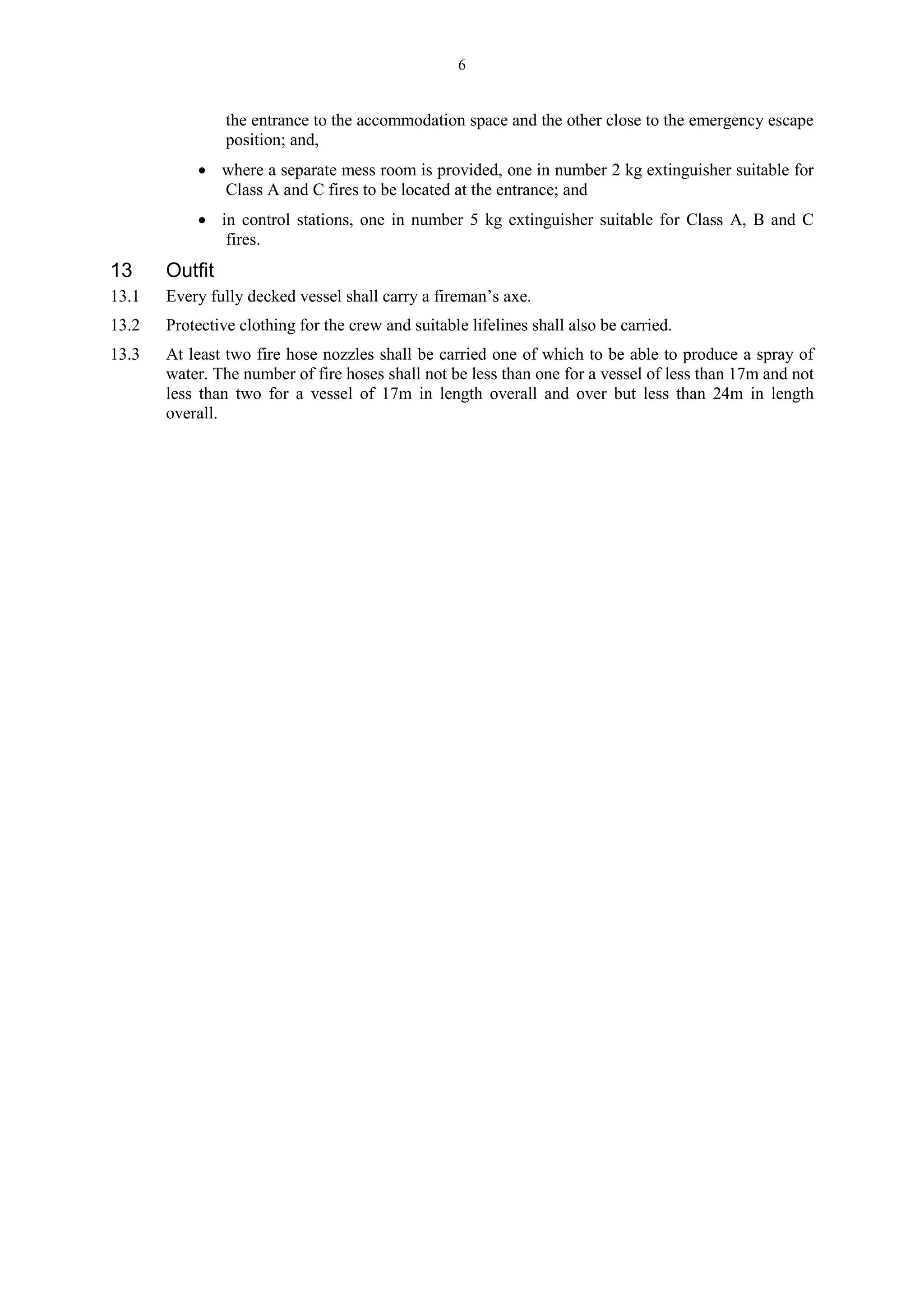6
the entrance to the accommodation space and the other close to the emergency escape
position; and,
 where a separate mess room is provided, one in number 2 kg extinguisher suitable for
Class A and C fires to be located at the entrance; and
 in control stations, one in number 5 kg extinguisher suitable for Class A, B and C
fires.
13 Outfit
13.1 Every fully decked vessel shall carry a fireman’s axe.
13.2 Protective clothing for the crew and suitable lifelines shall also be carried.
13.3 At least two fire hose nozzles shall be carried one of which to be able to produce a spray of
water. The number of fire hoses shall not be less than one for a vessel of less than 17m and not
less than two for a vessel of 17m in length overall and over but less than 24m in length
overall.
 