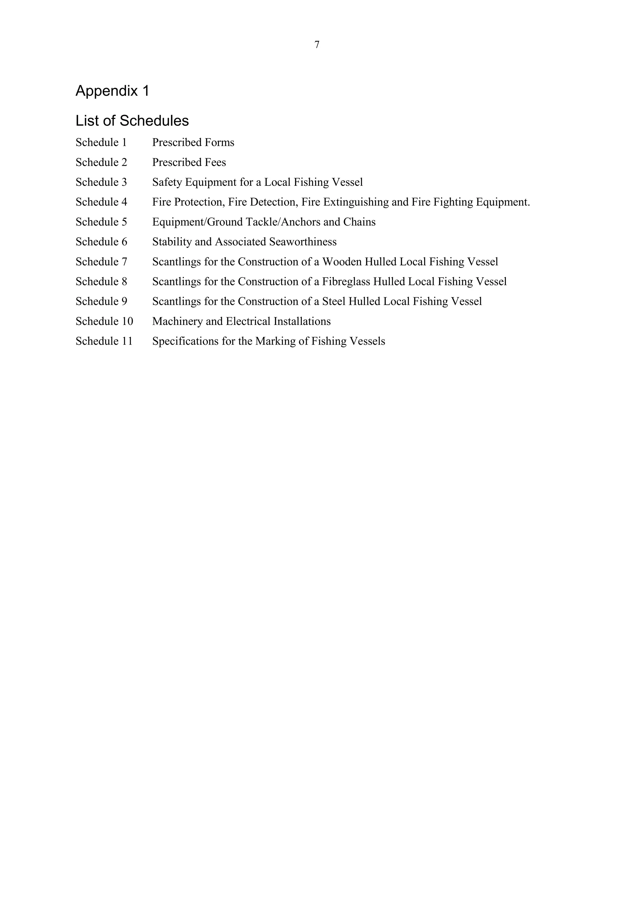 7
Appendix 1
List of Schedules
Schedule 1 Prescribed Forms
Schedule 2 Prescribed Fees
Schedule 3 Safety Equipment for a Local Fishing Vessel
Schedule 4 Fire Protection, Fire Detection, Fire Extinguishing and Fire Fighting Equipment.
Schedule 5 Equipment/Ground Tackle/Anchors and Chains
Schedule 6 Stability and Associated Seaworthiness
Schedule 7 Scantlings for the Construction of a Wooden Hulled Local Fishing Vessel
Schedule 8 Scantlings for the Construction of a Fibreglass Hulled Local Fishing Vessel
Schedule 9 Scantlings for the Construction of a Steel Hulled Local Fishing Vessel
Schedule 10 Machinery and Electrical Installations
Schedule 11 Specifications for the Marking of Fishing Vessels
 