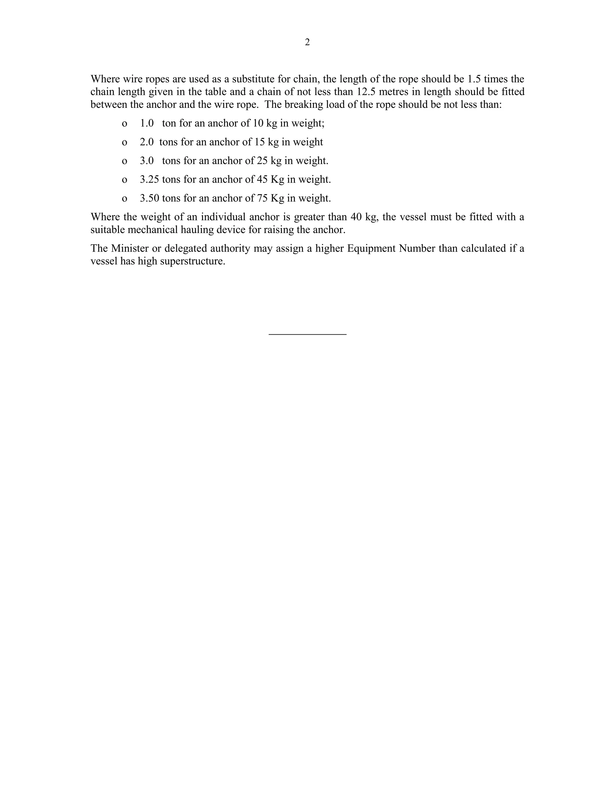 2
Where wire ropes are used as a substitute for chain, the length of the rope should be 1.5 times the
chain length given in the table and a chain of not less than 12.5 metres in length should be fitted
between the anchor and the wire rope. The breaking load of the rope should be not less than:
o 1.0 ton for an anchor of 10 kg in weight;
o 2.0 tons for an anchor of 15 kg in weight
o 3.0 tons for an anchor of 25 kg in weight.
o 3.25 tons for an anchor of 45 Kg in weight.
o 3.50 tons for an anchor of 75 Kg in weight.
Where the weight of an individual anchor is greater than 40 kg, the vessel must be fitted with a
suitable mechanical hauling device for raising the anchor.
The Minister or delegated authority may assign a higher Equipment Number than calculated if a
vessel has high superstructure.
______________
 