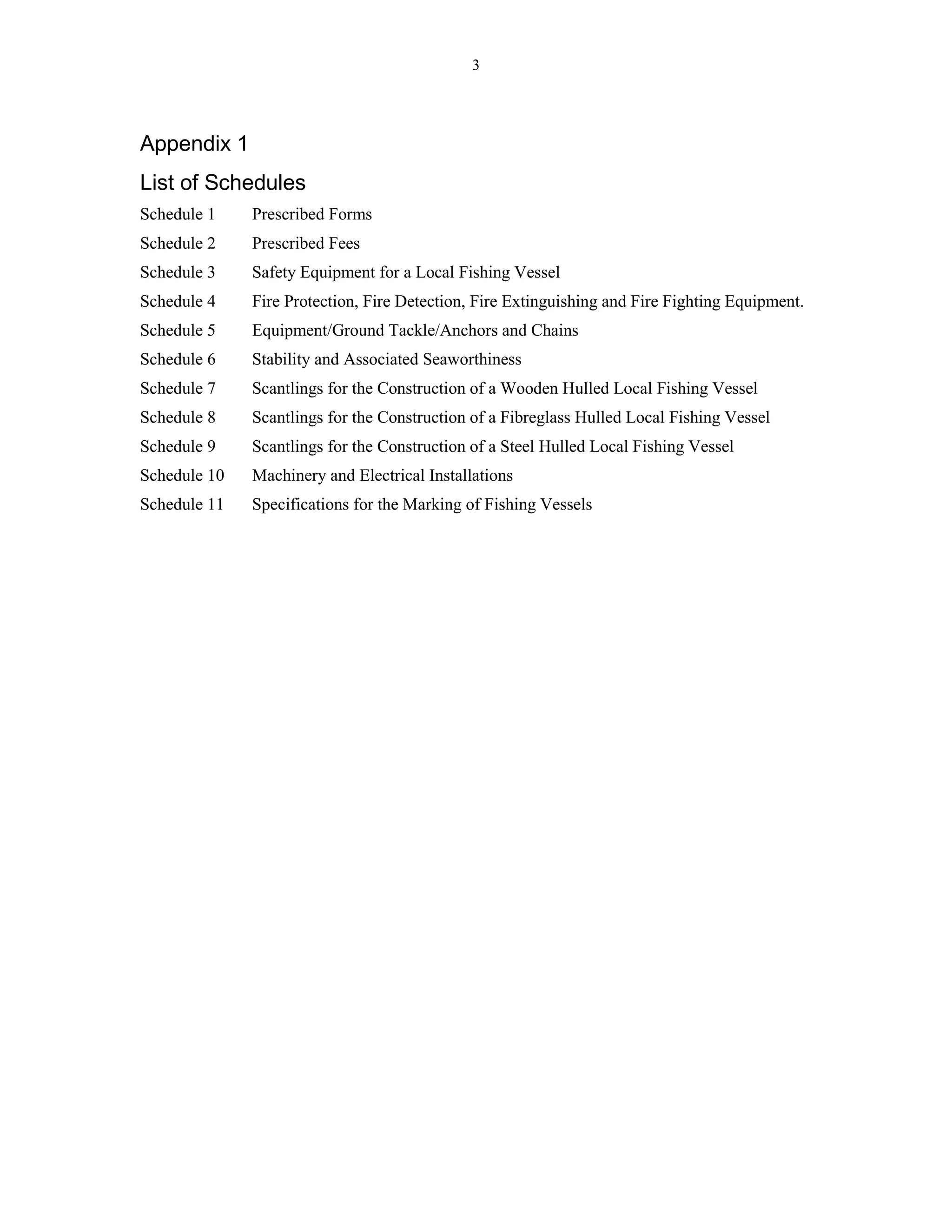 3
Appendix 1
List of Schedules
Schedule 1 Prescribed Forms
Schedule 2 Prescribed Fees
Schedule 3 Safety Equipment for a Local Fishing Vessel
Schedule 4 Fire Protection, Fire Detection, Fire Extinguishing and Fire Fighting Equipment.
Schedule 5 Equipment/Ground Tackle/Anchors and Chains
Schedule 6 Stability and Associated Seaworthiness
Schedule 7 Scantlings for the Construction of a Wooden Hulled Local Fishing Vessel
Schedule 8 Scantlings for the Construction of a Fibreglass Hulled Local Fishing Vessel
Schedule 9 Scantlings for the Construction of a Steel Hulled Local Fishing Vessel
Schedule 10 Machinery and Electrical Installations
Schedule 11 Specifications for the Marking of Fishing Vessels
 